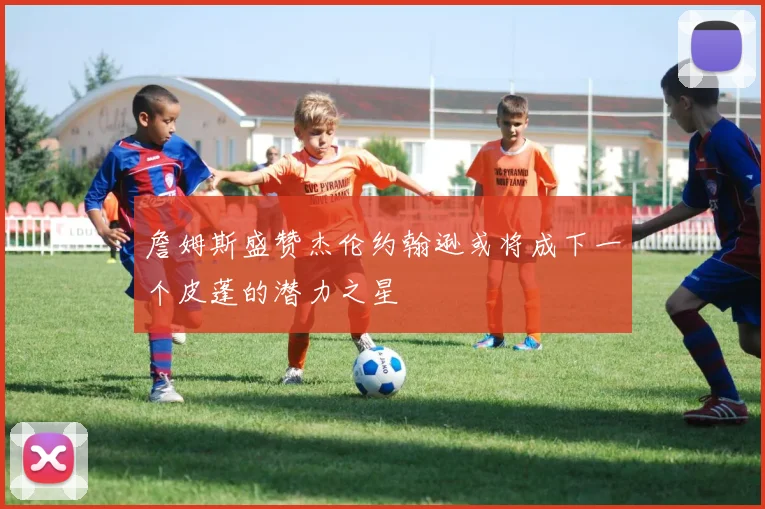詹姆斯盛赞杰伦约翰逊或将成下一个皮蓬的潜力之星