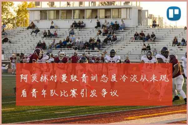 阿莫林对曼联青训态度冷淡从未观看青年队比赛引发争议