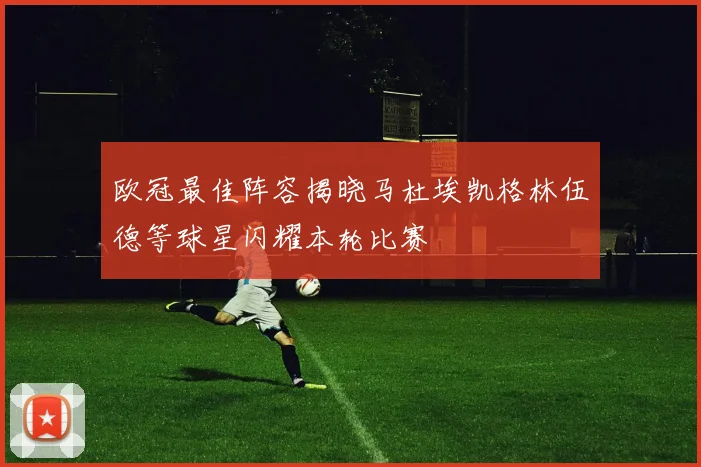 欧冠最佳阵容揭晓马杜埃凯格林伍德等球星闪耀本轮比赛
