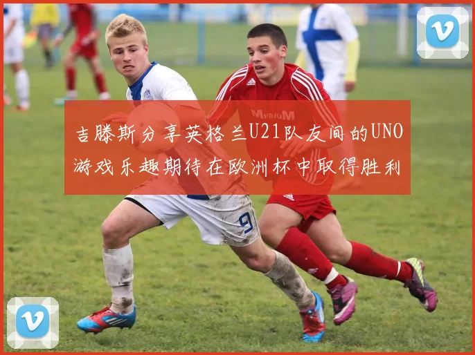 吉滕斯分享英格兰U21队友间的UNO游戏乐趣期待在欧洲杯中取得胜利