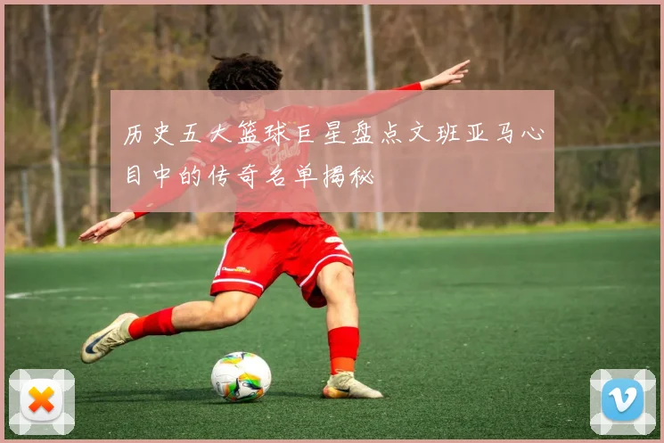 历史五大篮球巨星盘点文班亚马心目中的传奇名单揭秘