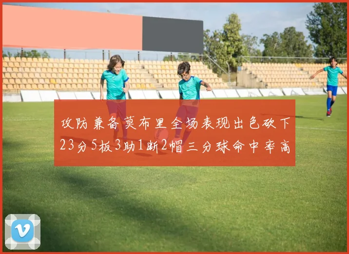 攻防兼备莫布里全场表现出色砍下23分5板3助1断2帽三分球命中率高达60
