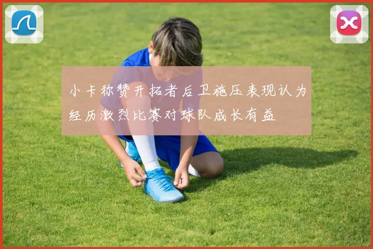 小卡称赞开拓者后卫施压表现认为经历激烈比赛对球队成长有益