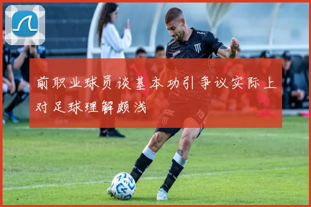 前职业球员谈基本功引争议实际上对足球理解颇浅