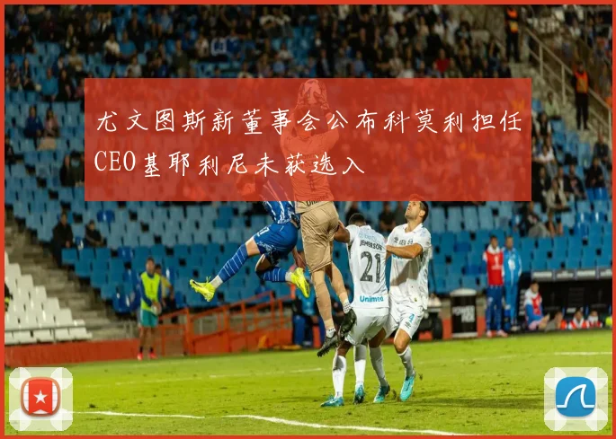 尤文图斯新董事会公布科莫利担任CEO基耶利尼未获选入