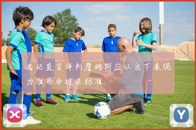 名记直言评判詹姆斯应以当下表现为准而非过去标准