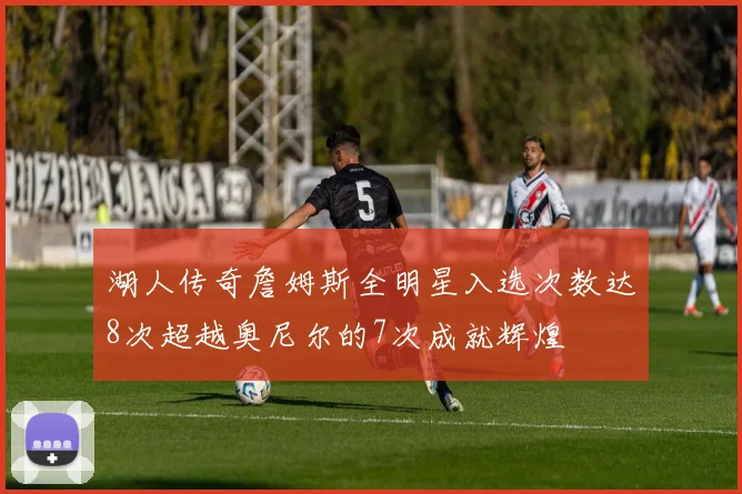 湖人传奇詹姆斯全明星入选次数达8次超越奥尼尔的7次成就辉煌