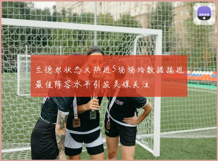 兰德尔状态火热近5场场均数据接近最佳阵容水平引发美媒关注