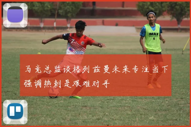 马竞总监谈格列兹曼未来专注当下强调热刺是艰难对手