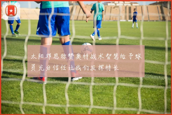 太阳邓恩称赞奥特战术智慧给予球员充分信任让我们发挥特长