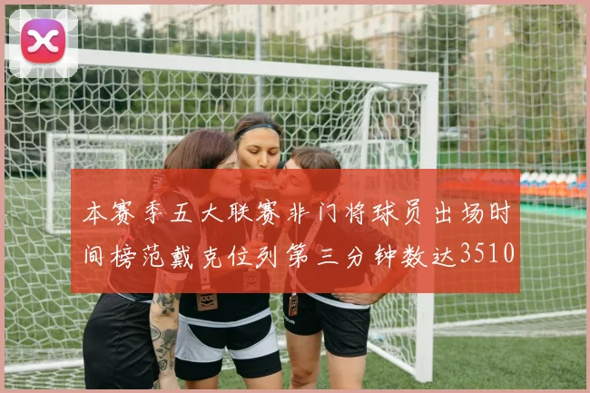 本赛季五大联赛非门将球员出场时间榜范戴克位列第三分钟数达3510