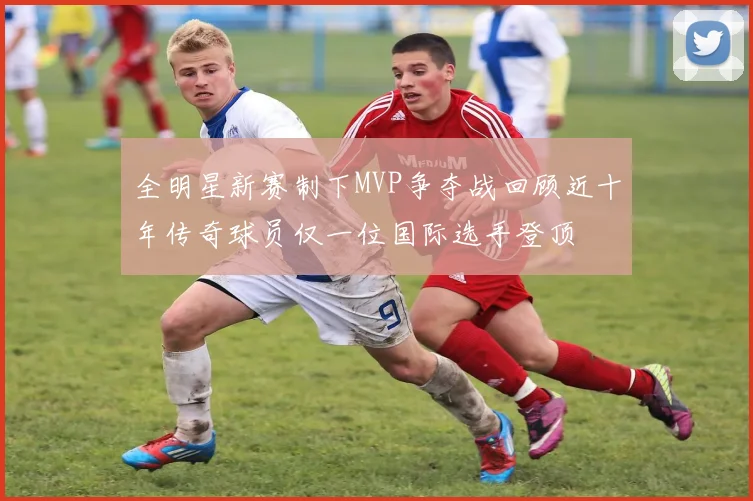 全明星新赛制下MVP争夺战回顾近十年传奇球员仅一位国际选手登顶