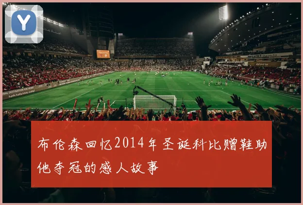 布伦森回忆2014年圣诞科比赠鞋助他夺冠的感人故事