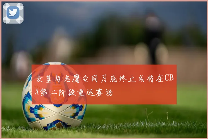 麦基与老鹰合同月底终止或将在CBA第二阶段重返赛场
