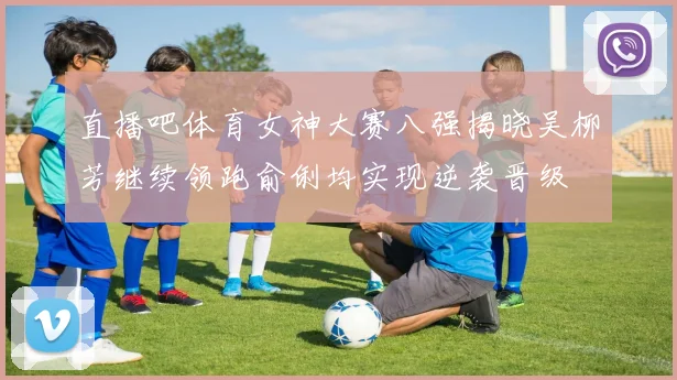 直播吧体育女神大赛八强揭晓吴柳芳继续领跑俞俐均实现逆袭晋级