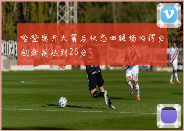 哈登离开火箭后状态回暖场均得分创新高达到26分
