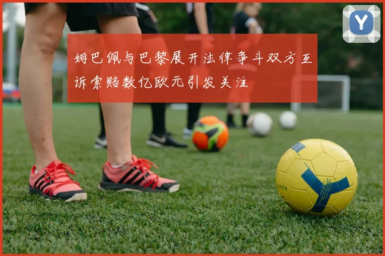 姆巴佩与巴黎展开法律争斗双方互诉索赔数亿欧元引发关注