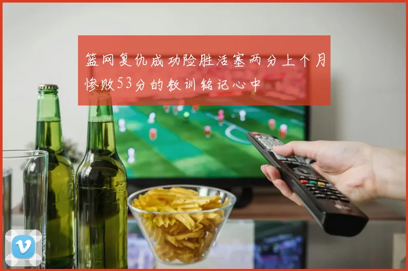 篮网复仇成功险胜活塞两分上个月惨败53分的教训铭记心中