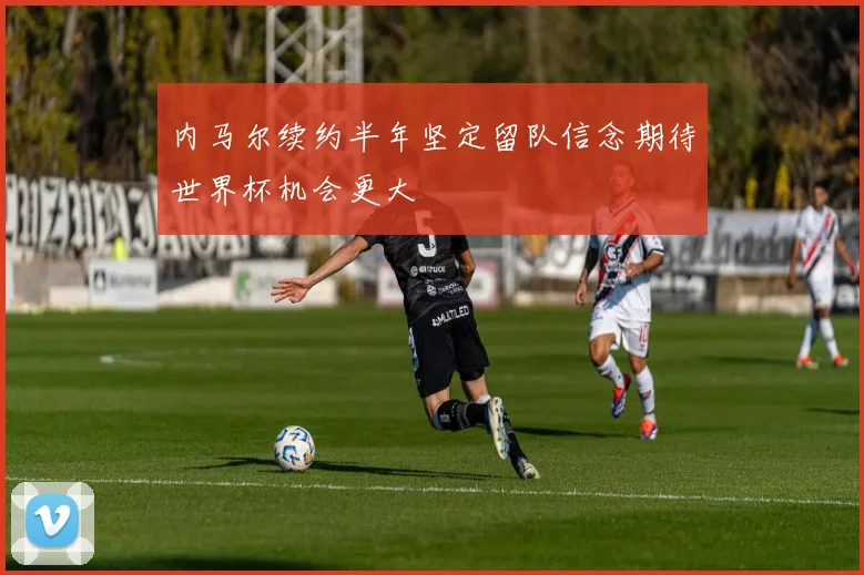 内马尔续约半年坚定留队信念期待世界杯机会更大