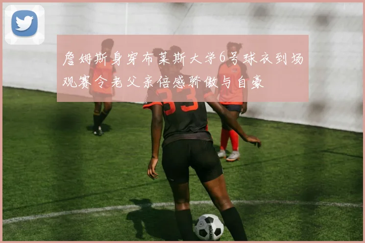 詹姆斯身穿布莱斯大学6号球衣到场观赛令老父亲倍感骄傲与自豪