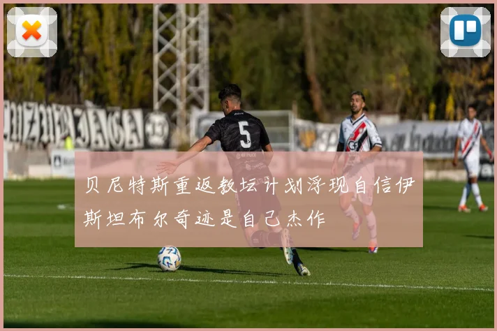贝尼特斯重返教坛计划浮现自信伊斯坦布尔奇迹是自己杰作