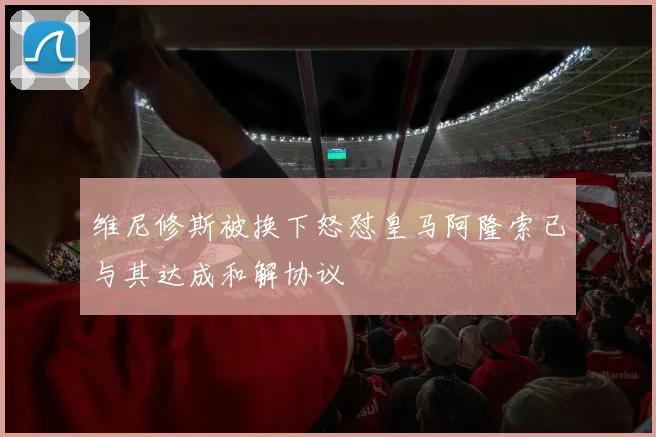 维尼修斯被换下怒怼皇马阿隆索已与其达成和解协议