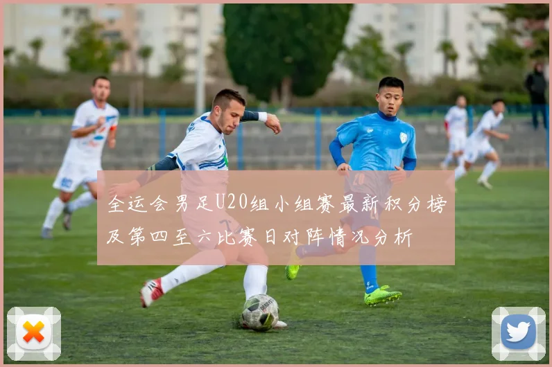 全运会男足U20组小组赛最新积分榜及第四至六比赛日对阵情况分析