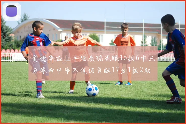 爱德华兹上半场表现亮眼15投6中三分球命中率不佳仍贡献17分1板2助