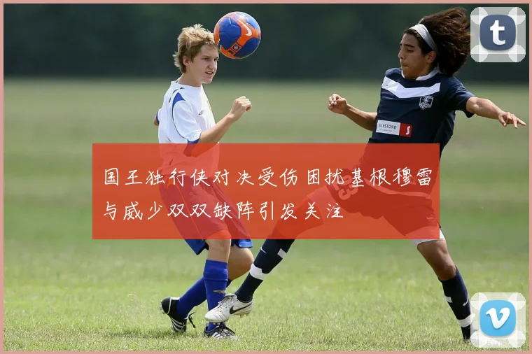 国王独行侠对决受伤困扰基根穆雷与威少双双缺阵引发关注