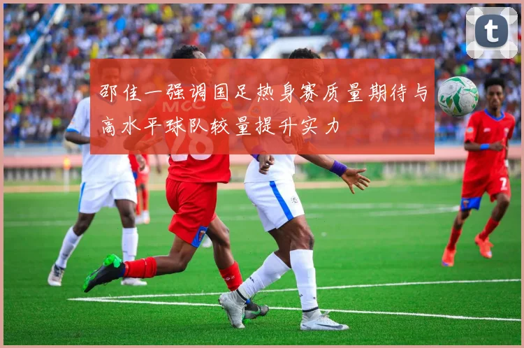 邵佳一强调国足热身赛质量期待与高水平球队较量提升实力
