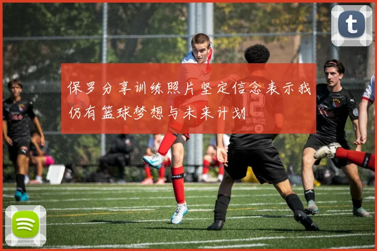 保罗分享训练照片坚定信念表示我仍有篮球梦想与未来计划