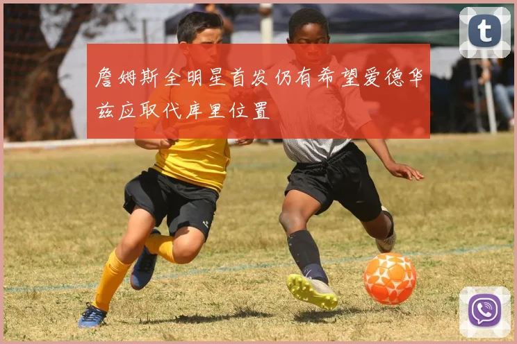 詹姆斯全明星首发仍有希望爱德华兹应取代库里位置
