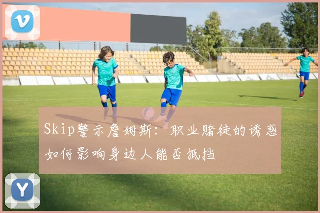 Skip警示詹姆斯：职业赌徒的诱惑如何影响身边人能否抵挡