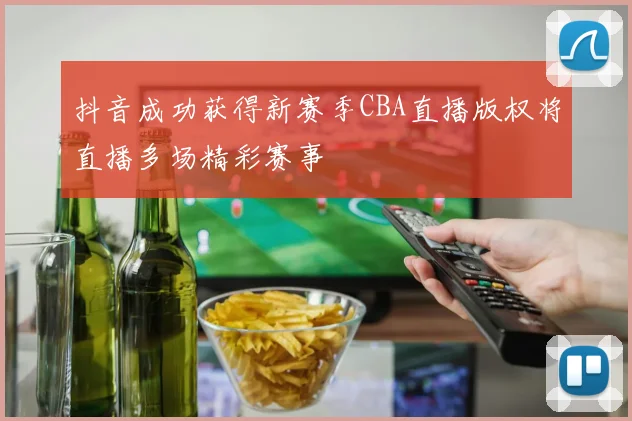 抖音成功获得新赛季CBA直播版权将直播多场精彩赛事