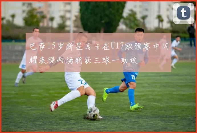 巴萨15岁新星马卡在U17欧预赛中闪耀表现两场斩获三球一助攻
