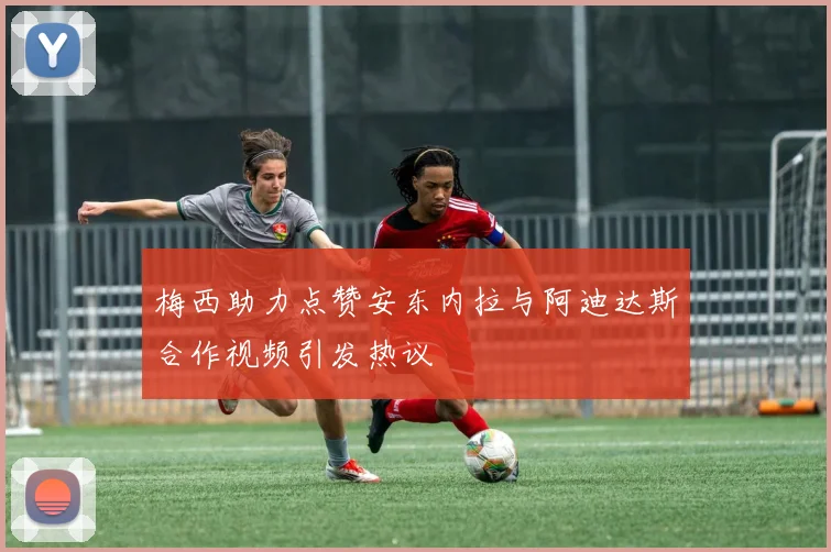 梅西助力点赞安东内拉与阿迪达斯合作视频引发热议