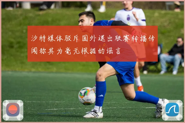 沙特媒体驳斥国外退出联赛转播传闻称其为毫无根据的谣言