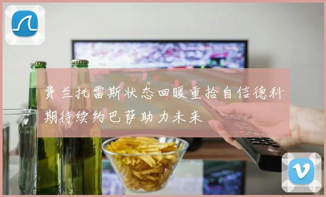 费兰托雷斯状态回暖重拾自信德科期待续约巴萨助力未来