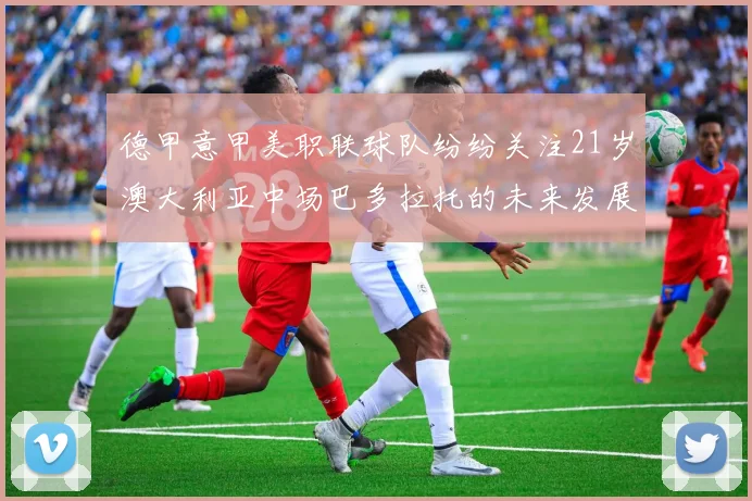 德甲意甲美职联球队纷纷关注21岁澳大利亚中场巴多拉托的未来发展