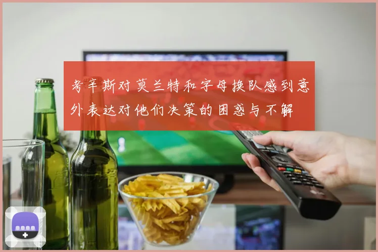 考辛斯对莫兰特和字母换队感到意外表达对他们决策的困惑与不解