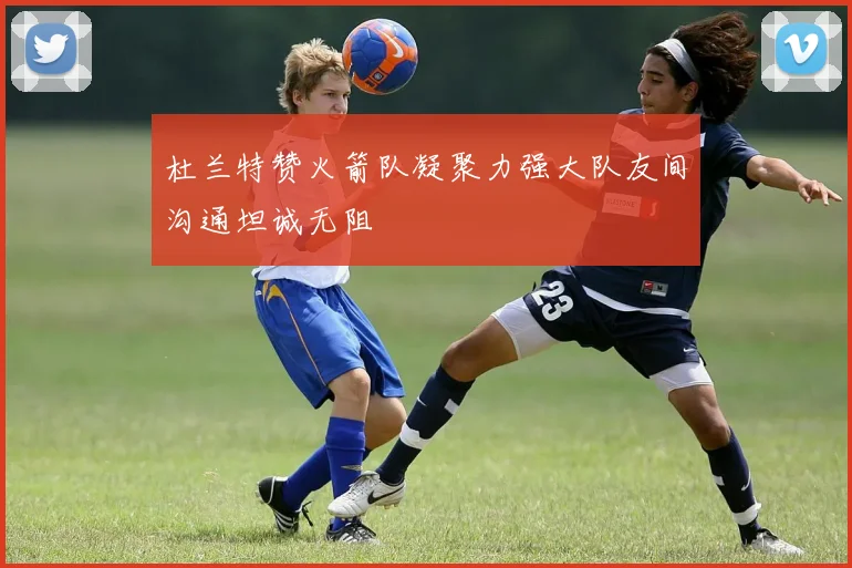 杜兰特赞火箭队凝聚力强大队友间沟通坦诚无阻